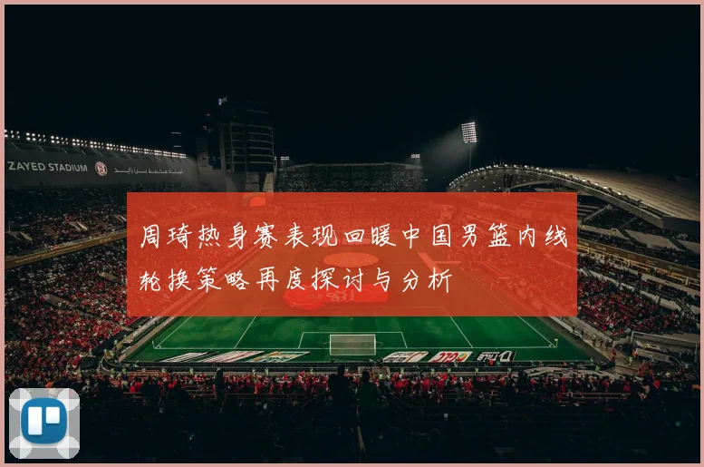 周琦热身赛表现回暖中国男篮内线轮换策略再度探讨与分析