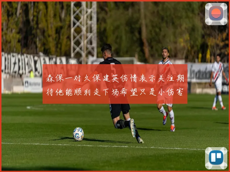 森保一对久保建英伤情表示关注期待他能顺利走下场希望只是小伤害