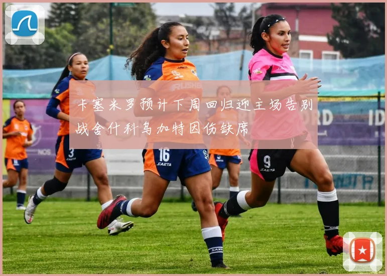 卡塞米罗预计下周回归迎主场告别战舍什科乌加特因伤缺席