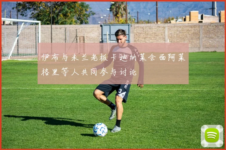 伊布与米兰老板卡迪纳莱会面阿莱格里等人共同参与讨论