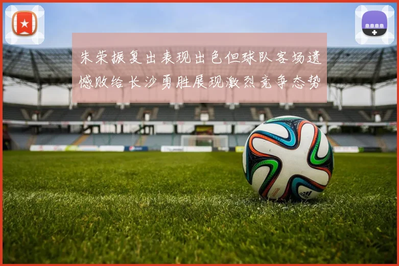 朱荣振复出表现出色但球队客场遗憾败给长沙勇胜展现激烈竞争态势