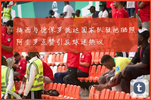 梅西与德保罗抵达国家队驻地晒照阿圭罗点赞引发球迷热议