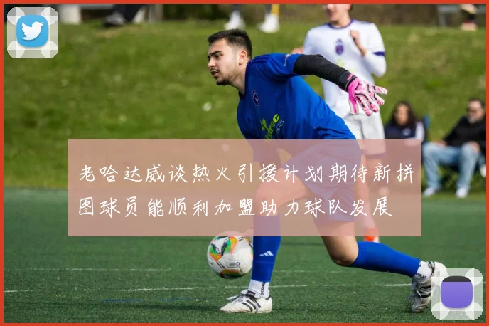 老哈达威谈热火引援计划期待新拼图球员能顺利加盟助力球队发展