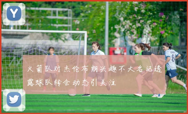 火箭队对杰伦布朗兴趣不大名记透露球队转会动态引关注