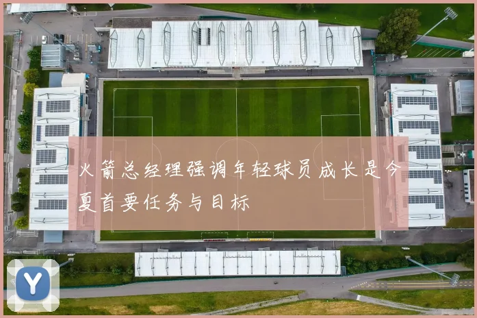 火箭总经理强调年轻球员成长是今夏首要任务与目标