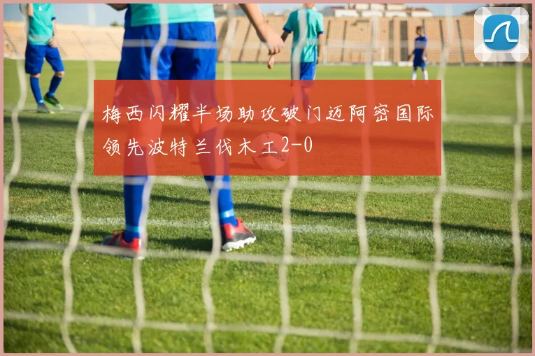 梅西闪耀半场助攻破门迈阿密国际领先波特兰伐木工2-0