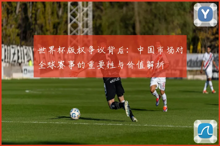 世界杯版权争议背后：中国市场对全球赛事的重要性与价值解析
