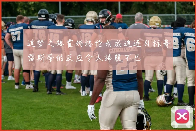 追梦之路霍姆格伦或成追逐目标普雷斯蒂的反应令人捧腹不已