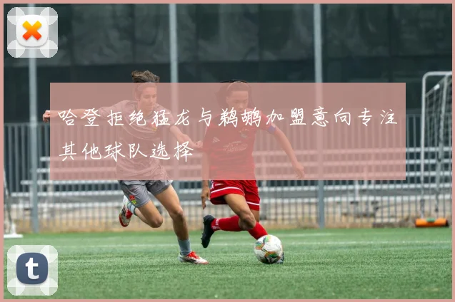 哈登拒绝猛龙与鹈鹕加盟意向专注其他球队选择
