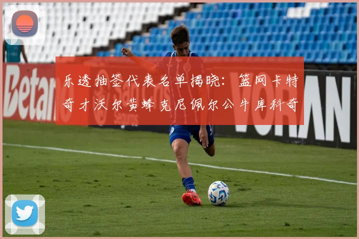 乐透抽签代表名单揭晓：篮网卡特奇才沃尔黄蜂克尼佩尔公牛库科奇齐聚一堂