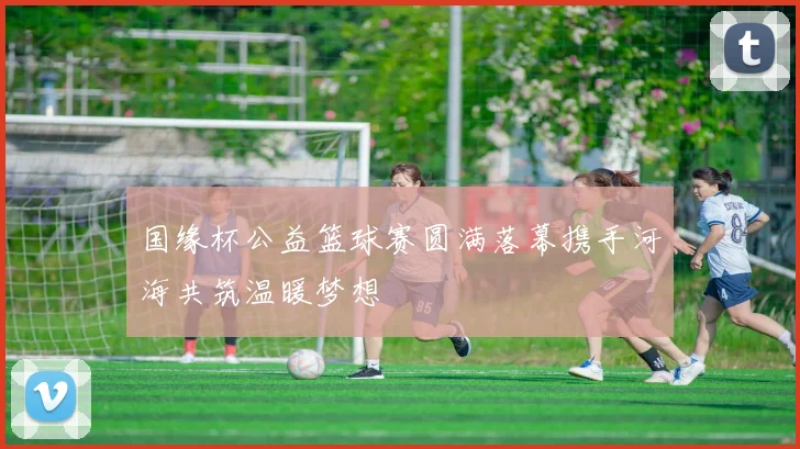国缘杯公益篮球赛圆满落幕携手河海共筑温暖梦想