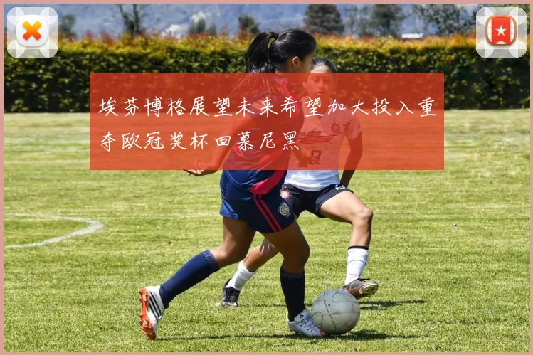 埃芬博格展望未来希望加大投入重夺欧冠奖杯回慕尼黑