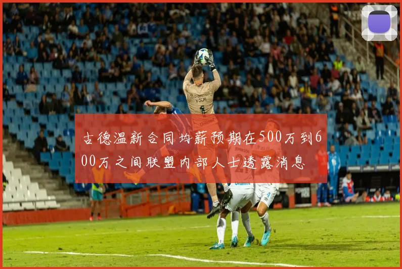 古德温新合同均薪预期在500万到600万之间联盟内部人士透露消息