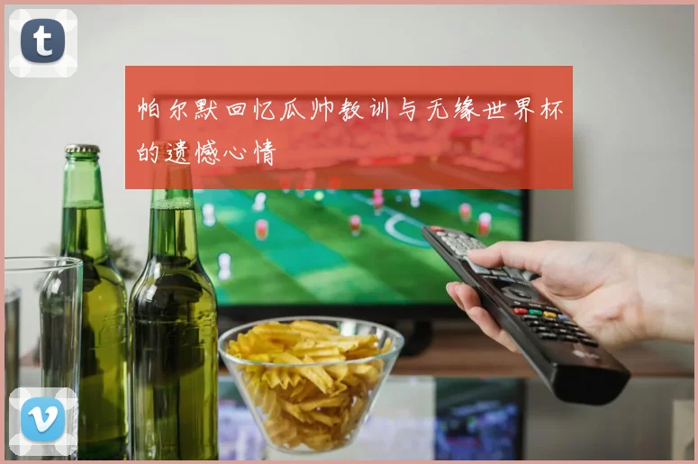 帕尔默回忆瓜帅教训与无缘世界杯的遗憾心情