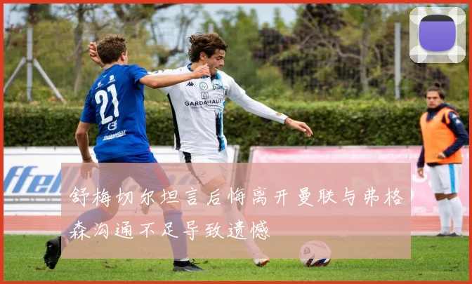 舒梅切尔坦言后悔离开曼联与弗格森沟通不足导致遗憾