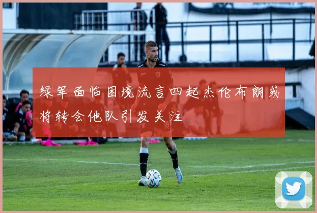 绿军面临困境流言四起杰伦布朗或将转会他队引发关注