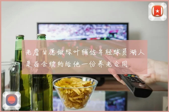 老詹甘愿做绿叶辅佐年轻球员湖人是否会续约给他一份养老合同