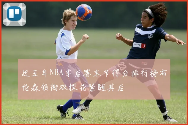 近五年NBA季后赛末节得分排行榜布伦森领衔双探花紧随其后