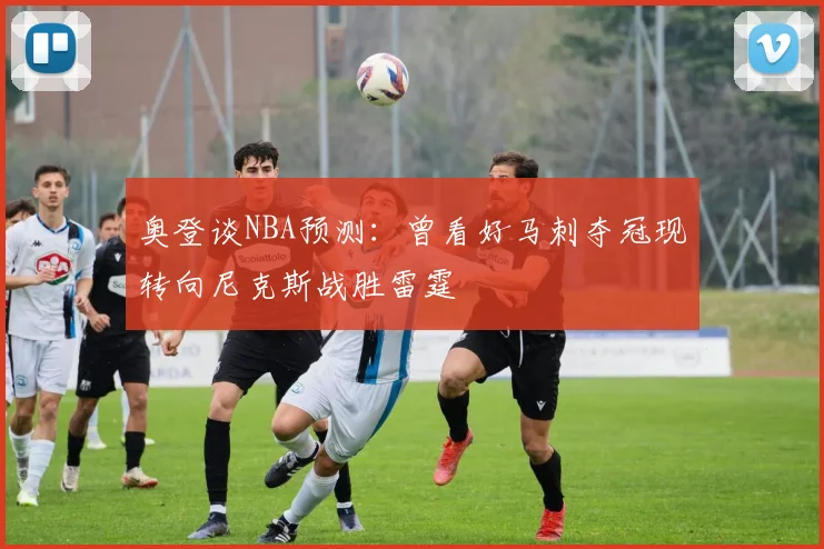 奥登谈NBA预测：曾看好马刺夺冠现转向尼克斯战胜雷霆