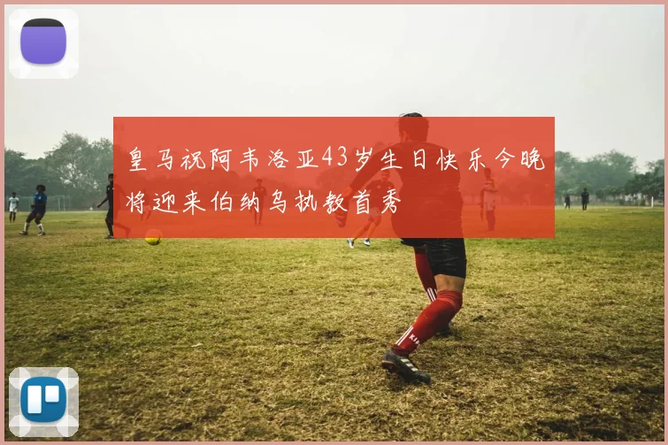 皇马祝阿韦洛亚43岁生日快乐今晚将迎来伯纳乌执教首秀