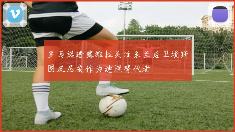罗马诺透露维拉关注米兰后卫埃斯图皮尼安作为迪涅替代者