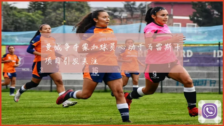 曼城争夺蒙加球员心动于马雷斯卡项目引发关注