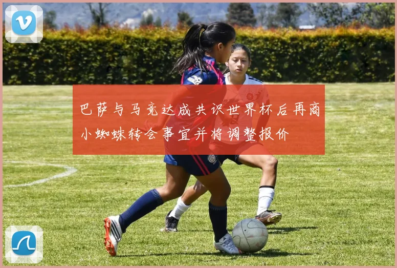 巴萨与马竞达成共识世界杯后再商小蜘蛛转会事宜并将调整报价