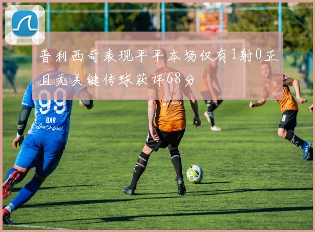 普利西奇表现平平本场仅有1射0正且无关键传球获评68分
