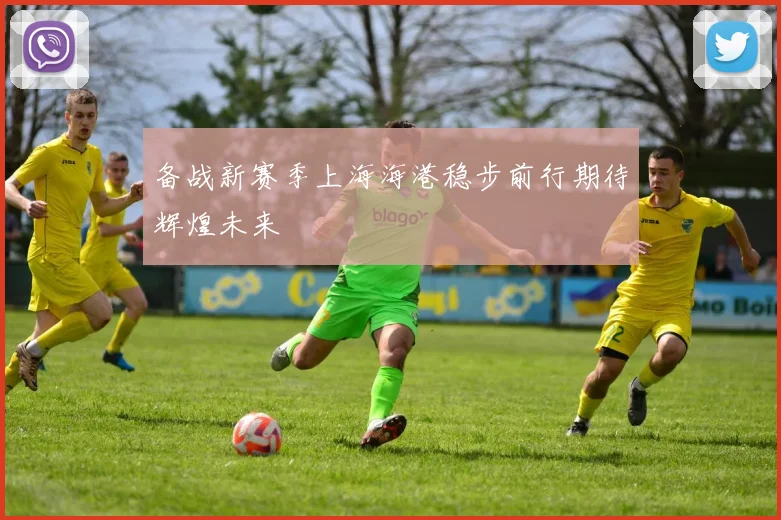 备战新赛季上海海港稳步前行期待辉煌未来