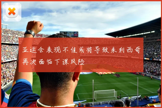 亚运会表现不佳或将导致米利西奇再次面临下课风险
