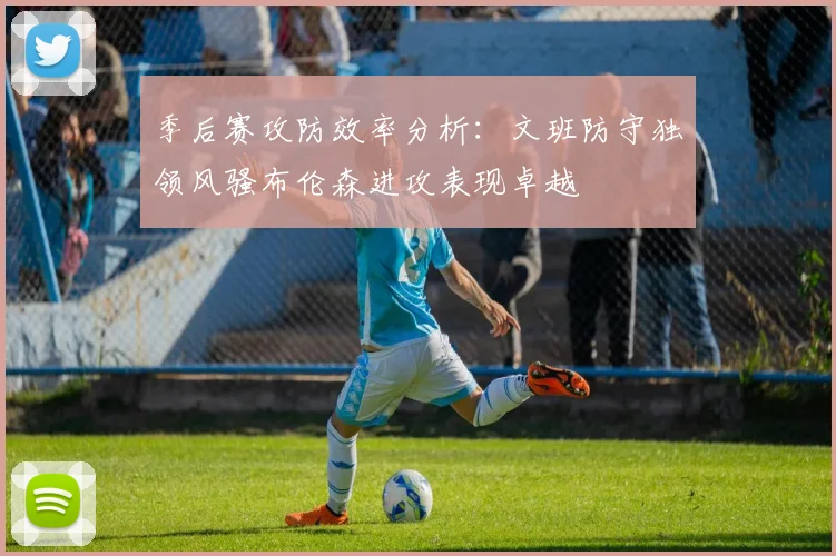 季后赛攻防效率分析：文班防守独领风骚布伦森进攻表现卓越