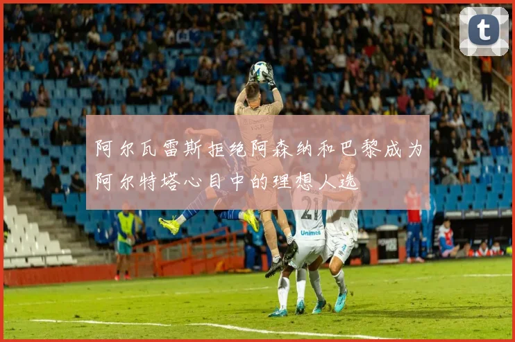 阿尔瓦雷斯拒绝阿森纳和巴黎成为阿尔特塔心目中的理想人选