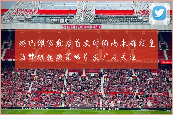 姆巴佩伤愈后首发时间尚未确定皇马锋线轮换策略引发广泛关注