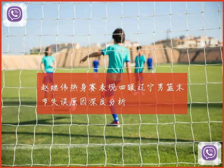 赵继伟热身赛表现回暖辽宁男篮末节失误原因深度分析