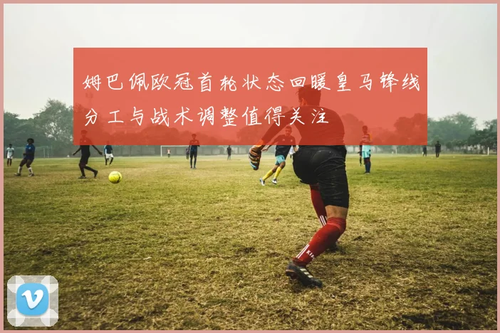 姆巴佩欧冠首轮状态回暖皇马锋线分工与战术调整值得关注