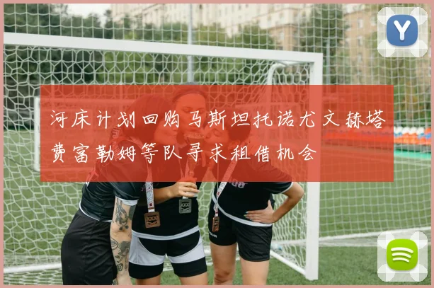 河床计划回购马斯坦托诺尤文赫塔费富勒姆等队寻求租借机会