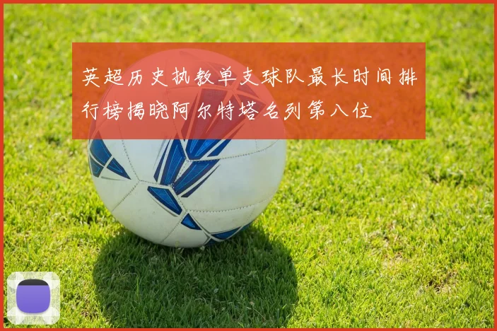 英超历史执教单支球队最长时间排行榜揭晓阿尔特塔名列第八位