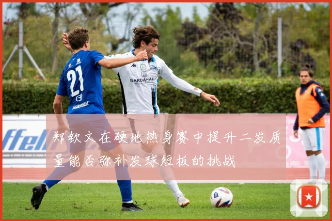 郑钦文在硬地热身赛中提升二发质量能否弥补发球短板的挑战