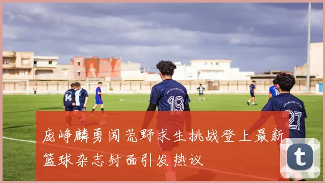 庞峥麟勇闯荒野求生挑战登上最新篮球杂志封面引发热议